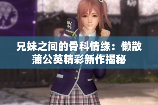 兄妹之间的骨科情缘：懒散蒲公英精彩新作揭秘