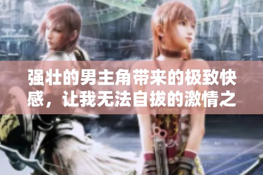 强壮的男主角带来的极致快感，让我无法自拔的激情之旅