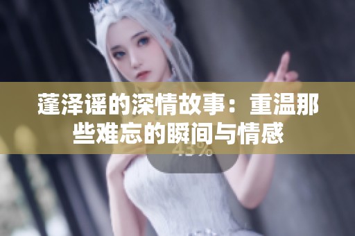 蓬泽谣的深情故事：重温那些难忘的瞬间与情感
