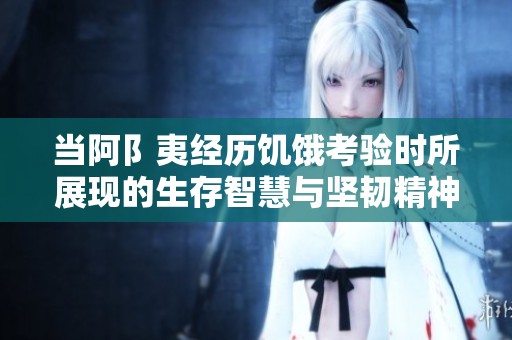 当阿阝夷经历饥饿考验时所展现的生存智慧与坚韧精神