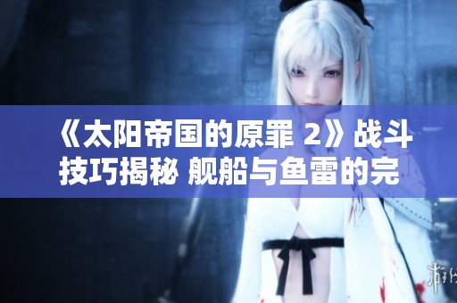 《太阳帝国的原罪 2》战斗技巧揭秘 舰船与鱼雷的完美运用解析