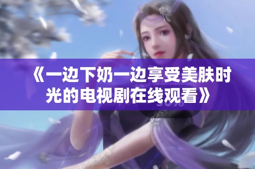 《一边下奶一边享受美肤时光的电视剧在线观看》