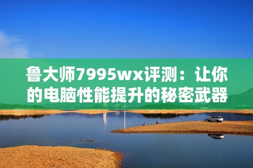 鲁大师7995wx评测：让你的电脑性能提升的秘密武器