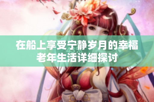 在船上享受宁静岁月的幸福老年生活详细探讨