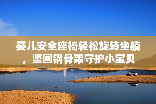 婴儿安全座椅轻松旋转坐躺，坚固钢骨架守护小宝贝