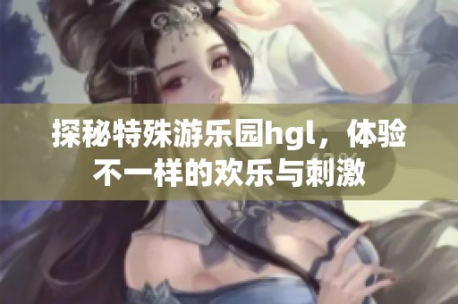 探秘特殊游乐园hgl，体验不一样的欢乐与刺激