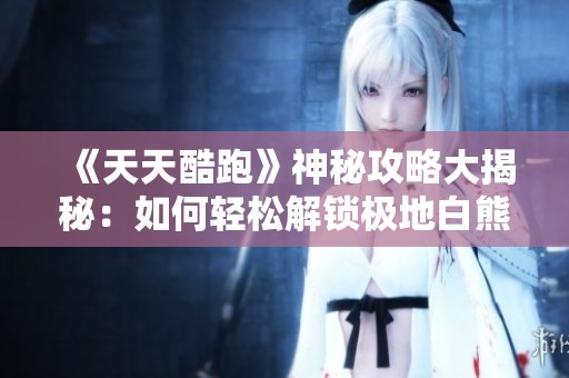 《天天酷跑》神秘攻略大揭秘：如何轻松解锁极地白熊与抽奖技巧分享