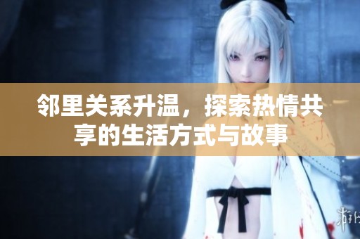 邻里关系升温，探索热情共享的生活方式与故事