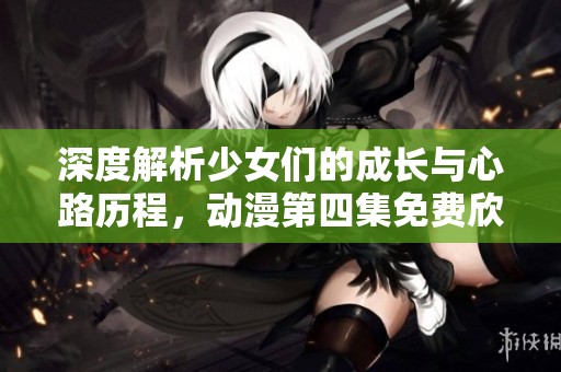 深度解析少女们的成长与心路历程，动漫第四集免费欣赏