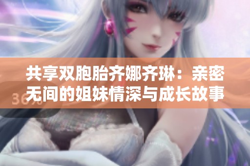 共享双胞胎齐娜齐琳：亲密无间的姐妹情深与成长故事