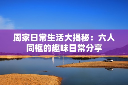 周家日常生活大揭秘：六人同框的趣味日常分享