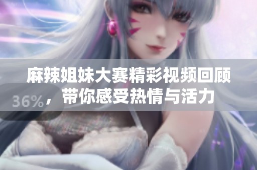 麻辣姐妹大赛精彩视频回顾，带你感受热情与活力