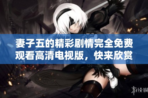 妻子五的精彩剧情完全免费观看高清电视版，快来欣赏吧