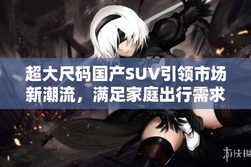 超大尺码国产SUV引领市场新潮流，满足家庭出行需求