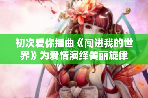 初次爱你插曲《闯进我的世界》为爱情演绎美丽旋律