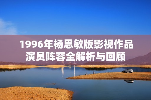 1996年杨思敏版影视作品演员阵容全解析与回顾