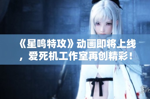 《星鸣特攻》动画即将上线，爱死机工作室再创精彩！