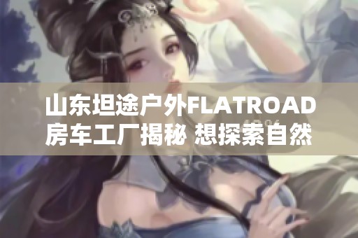 山东坦途户外FLATROAD房车工厂揭秘 想探索自然的你不容错过！