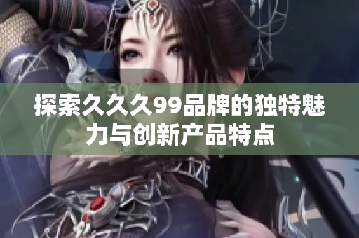 探索久久久99品牌的独特魅力与创新产品特点