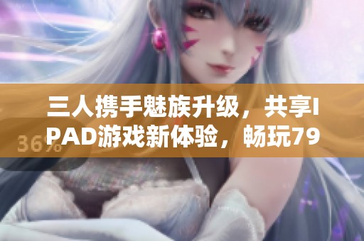 三人携手魅族升级，共享IPAD游戏新体验，畅玩799手游网乐趣无穷