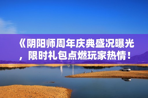 《阴阳师周年庆典盛况曝光，限时礼包点燃玩家热情！》