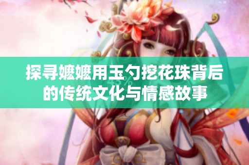 探寻嬷嬷用玉勺挖花珠背后的传统文化与情感故事