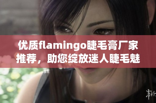 优质flamingo睫毛膏厂家推荐，助您绽放迷人睫毛魅力