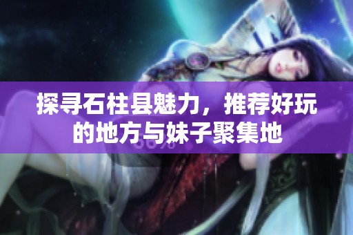 探寻石柱县魅力，推荐好玩的地方与妹子聚集地