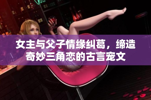 女主与父子情缘纠葛，缔造奇妙三角恋的古言宠文