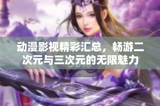 动漫影视精彩汇总，畅游二次元与三次元的无限魅力