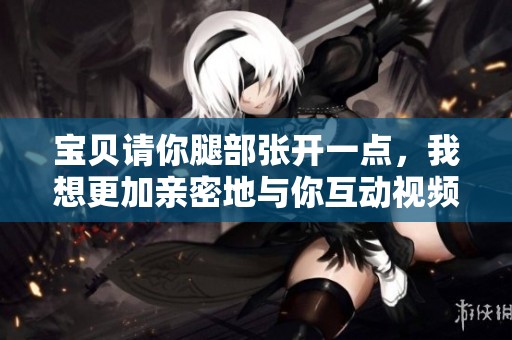 宝贝请你腿部张开一点，我想更加亲密地与你互动视频