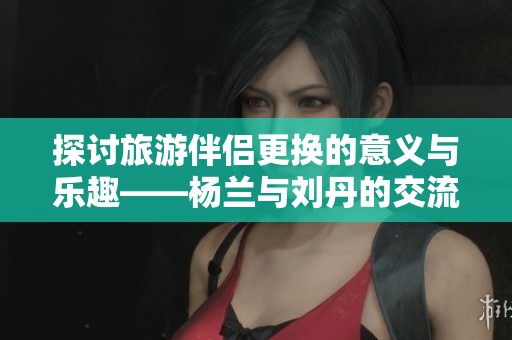 探讨旅游伴侣更换的意义与乐趣——杨兰与刘丹的交流心得