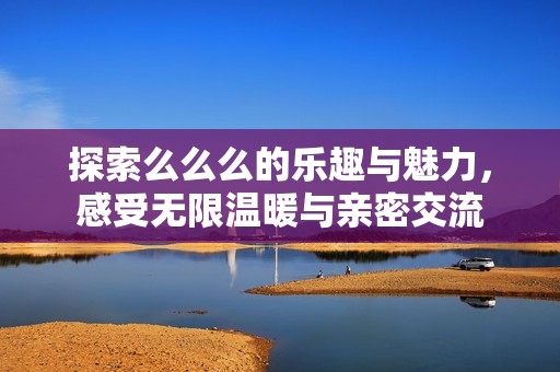 探索么么么的乐趣与魅力，感受无限温暖与亲密交流