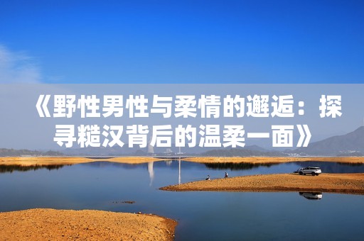 《野性男性与柔情的邂逅：探寻糙汉背后的温柔一面》