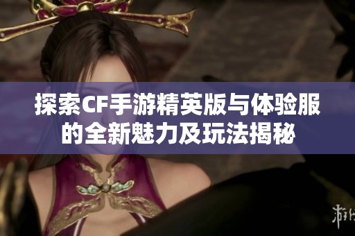 探索CF手游精英版与体验服的全新魅力及玩法揭秘