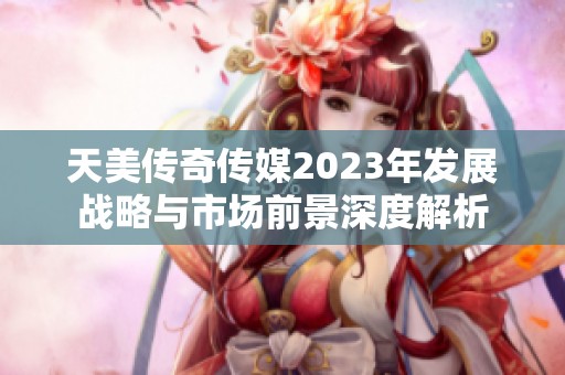 天美传奇传媒2023年发展战略与市场前景深度解析