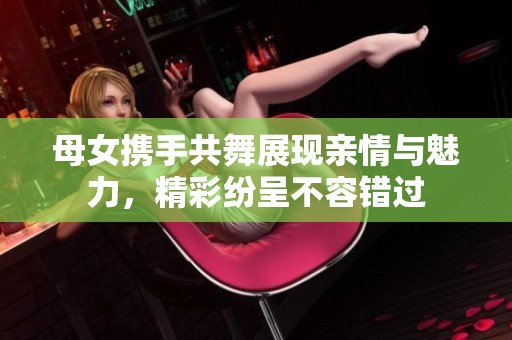 母女携手共舞展现亲情与魅力，精彩纷呈不容错过