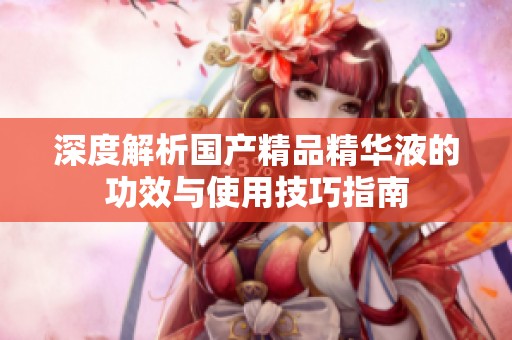深度解析国产精品精华液的功效与使用技巧指南