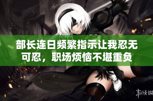 部长连日频繁指示让我忍无可忍，职场烦恼不堪重负