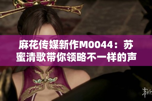 麻花传媒新作M0044：苏蜜清歌带你领略不一样的声音之旅