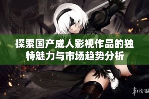 探索国产成人影视作品的独特魅力与市场趋势分析