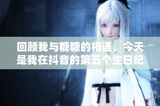 回顾我与糖糖的相遇，今天是我在抖音的第五个生日纪念日