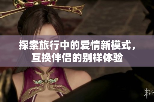 探索旅行中的爱情新模式，互换伴侣的别样体验