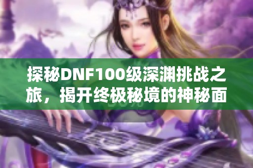 探秘DNF100级深渊挑战之旅，揭开终极秘境的神秘面纱