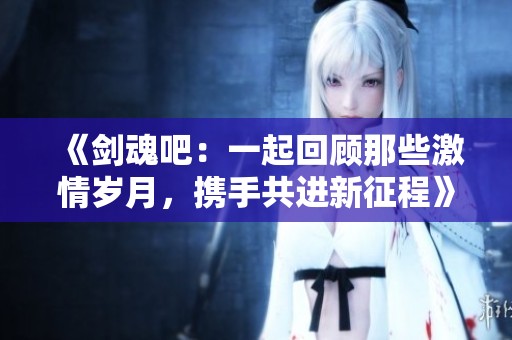 《剑魂吧：一起回顾那些激情岁月，携手共进新征程》
