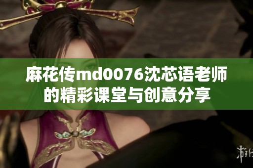 麻花传md0076沈芯语老师的精彩课堂与创意分享