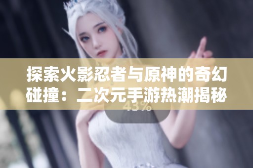 探索火影忍者与原神的奇幻碰撞：二次元手游热潮揭秘