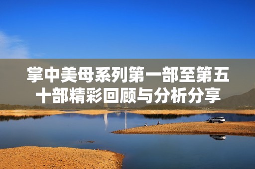 掌中美母系列第一部至第五十部精彩回顾与分析分享