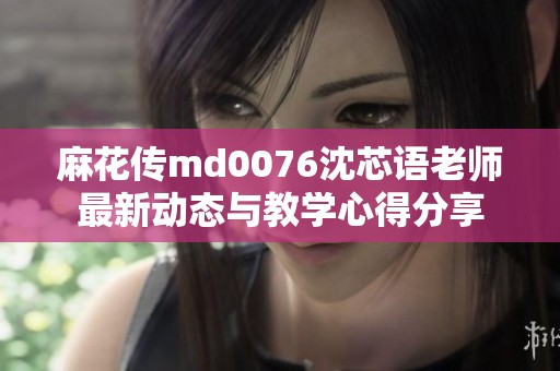 麻花传md0076沈芯语老师最新动态与教学心得分享