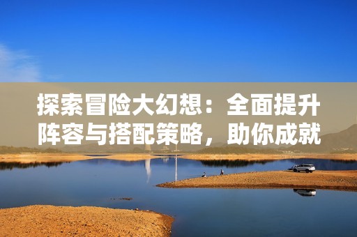 探索冒险大幻想：全面提升阵容与搭配策略，助你成就最强征途！